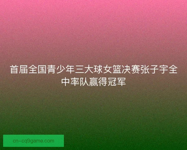 首届全国青少年三大球女篮决赛张子宇全中率队赢得冠军